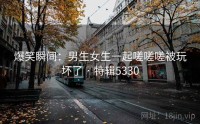 爆笑瞬间：男生女生一起嗟嗟嗟被玩坏了 · 特辑5330
