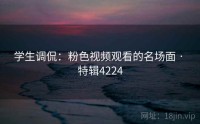 学生调侃：粉色视频观看的名场面 · 特辑4224