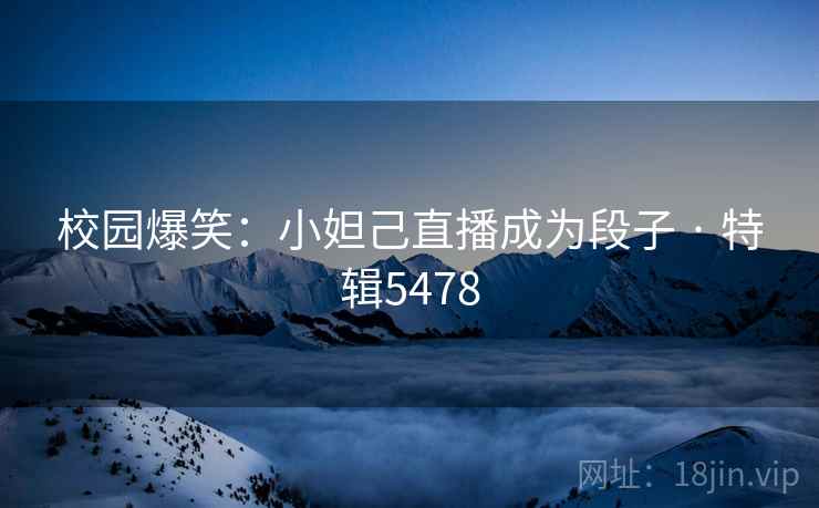 校园爆笑：小妲己直播成为段子 · 特辑5478