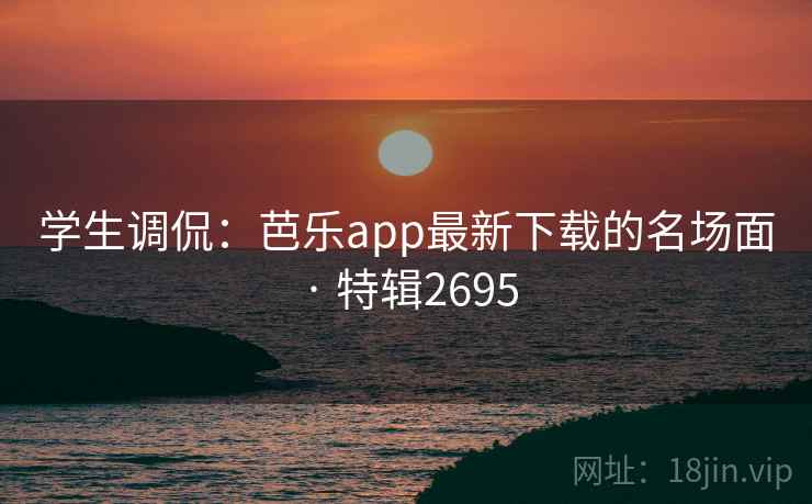 学生调侃：芭乐app最新下载的名场面 · 特辑2695