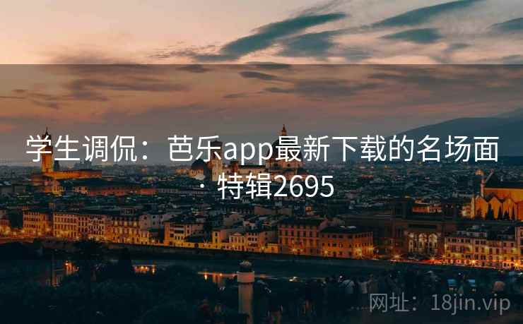 学生调侃：芭乐app最新下载的名场面 · 特辑2695
