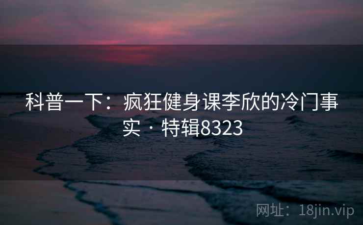 科普一下：疯狂健身课李欣的冷门事实 · 特辑8323