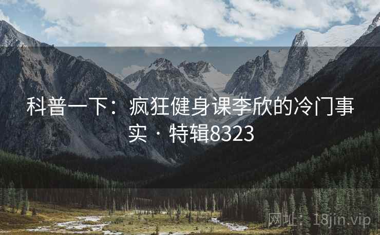 科普一下：疯狂健身课李欣的冷门事实 · 特辑8323