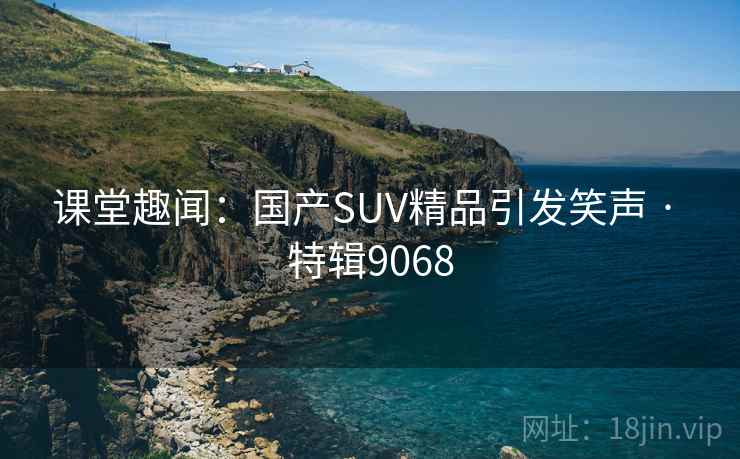 课堂趣闻：国产SUV精品引发笑声 · 特辑9068