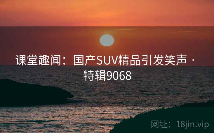 课堂趣闻：国产SUV精品引发笑声 · 特辑9068