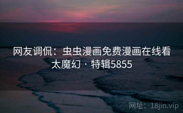 网友调侃：虫虫漫画免费漫画在线看太魔幻 · 特辑5855