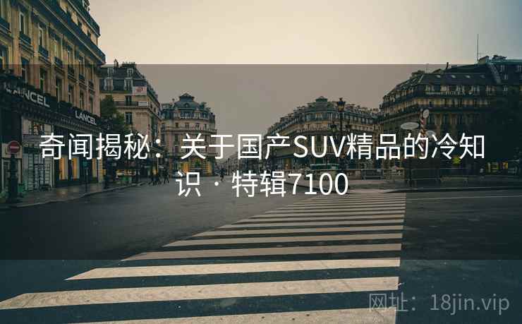 奇闻揭秘：关于国产SUV精品的冷知识 · 特辑7100