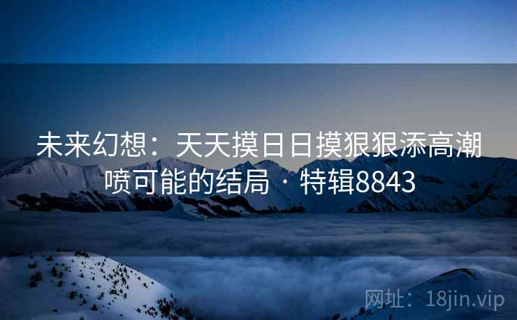 未来幻想：天天摸日日摸狠狠添高潮喷可能的结局 · 特辑8843