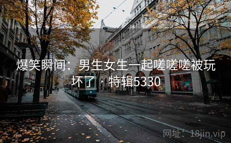 爆笑瞬间：男生女生一起嗟嗟嗟被玩坏了 · 特辑5330