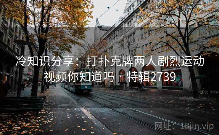 冷知识分享:打扑克牌两人剧烈运动视频你知道吗 · 特辑2739 冷知识分享:打扑克牌两人剧烈运动视频你知道吗 · 特辑2739
