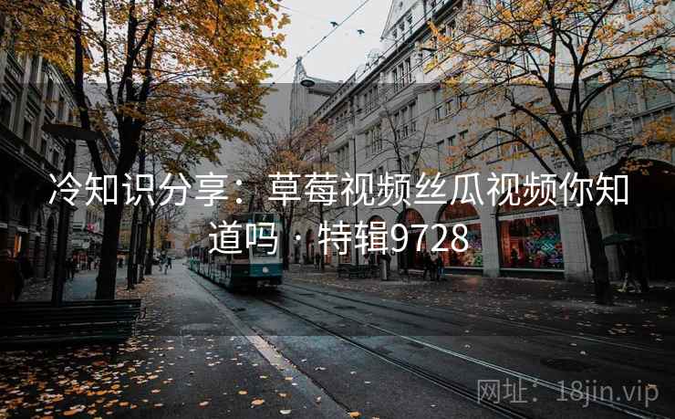 冷知识分享：草莓视频丝瓜视频你知道吗 · 特辑9728