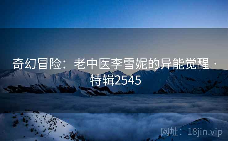 奇幻冒险：老中医李雪妮的异能觉醒 · 特辑2545