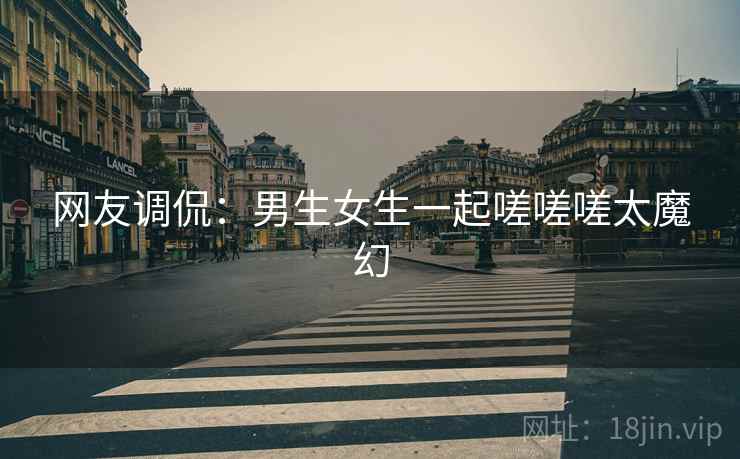 网友调侃：男生女生一起嗟嗟嗟太魔幻