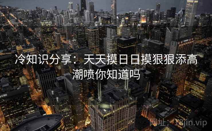 冷知识分享：天天摸日日摸狠狠添高潮喷你知道吗