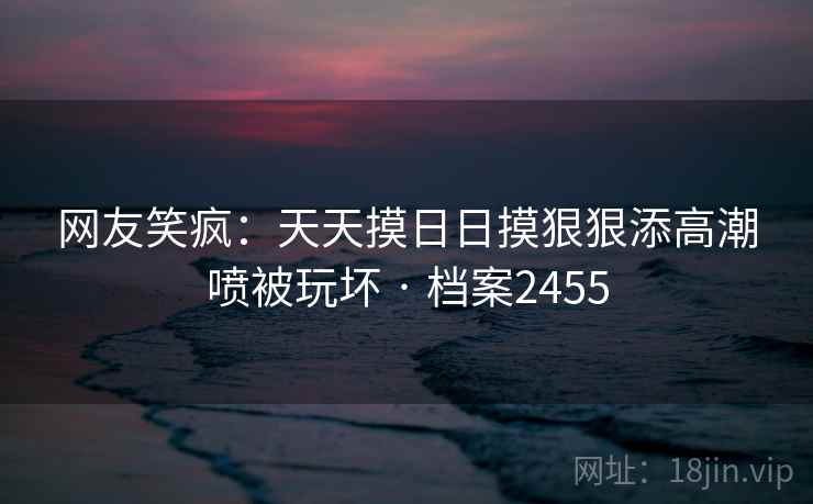 网友笑疯:天天摸日日摸狠狠添高潮喷被玩坏 · 档案2455 网友笑疯:天天摸日日摸狠狠添高潮喷被玩坏 · 档案2455