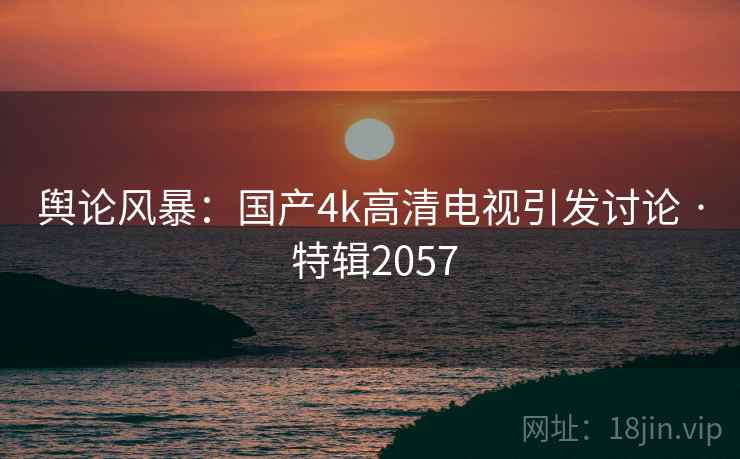 舆论风暴:国产4k高清电视引发讨论 · 特辑2057 舆论风暴:国产4k高清电视引发讨论 · 特辑2057