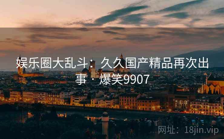 娱乐圈大乱斗：久久国产精品再次出事 · 爆笑9907